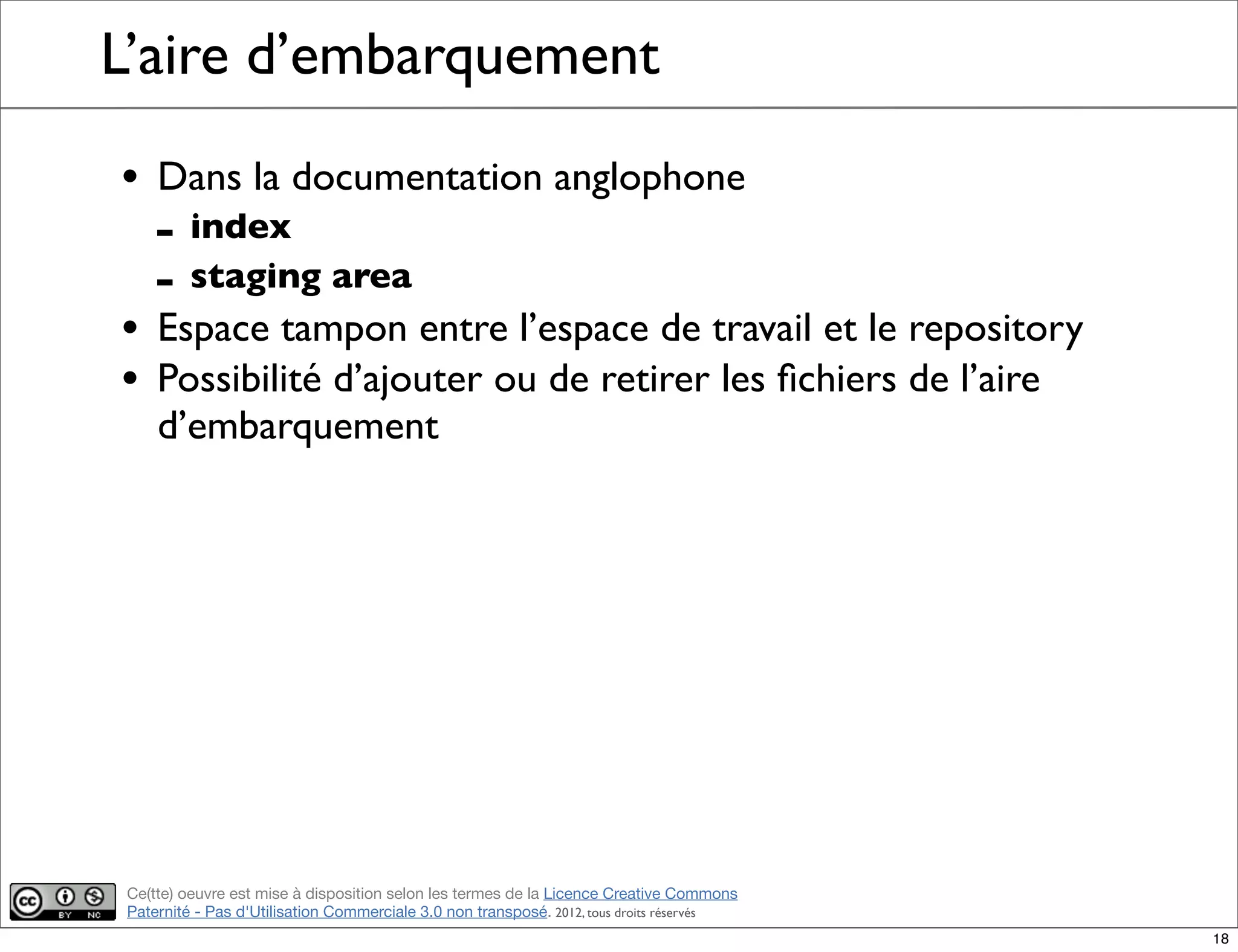 Ce(tte) oeuvre est mise à disposition selon les termes de la Licence Creative Commons
Paternité - Pas d'Utilisation Commerciale 3.0 non transposé. 2012, tous droits réservés
L’aire d’embarquement
• Dans la documentation anglophone
- index
- staging area
• Espace tampon entre l’espace de travail et le repository
• Possibilité d’ajouter ou de retirer les ﬁchiers de l’aire
d’embarquement
18
 
