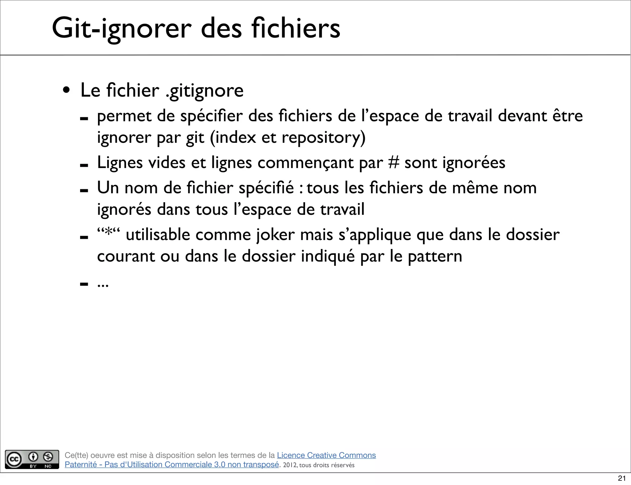 Ce(tte) oeuvre est mise à disposition selon les termes de la Licence Creative Commons
Paternité - Pas d'Utilisation Commerciale 3.0 non transposé. 2012, tous droits réservés
Git-ignorer des ﬁchiers
• Le ﬁchier .gitignore
- permet de spéciﬁer des ﬁchiers de l’espace de travail devant être
ignorer par git (index et repository)
- Lignes vides et lignes commençant par # sont ignorées
- Un nom de ﬁchier spéciﬁé : tous les ﬁchiers de même nom
ignorés dans tous l’espace de travail
- “*“ utilisable comme joker mais s’applique que dans le dossier
courant ou dans le dossier indiqué par le pattern
- ...
21
 