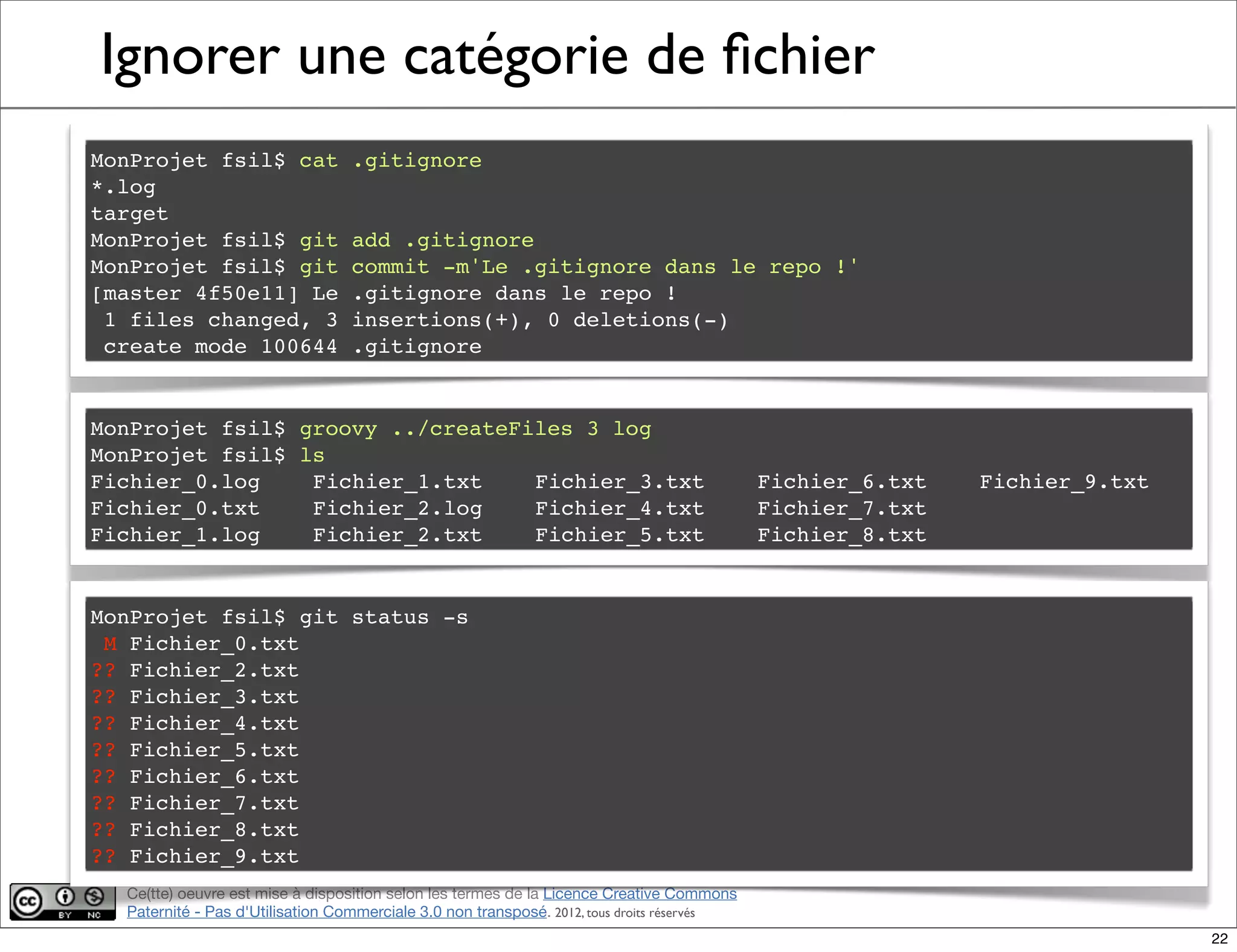 Ce(tte) oeuvre est mise à disposition selon les termes de la Licence Creative Commons
Paternité - Pas d'Utilisation Commerciale 3.0 non transposé. 2012, tous droits réservés
Ignorer une catégorie de ﬁchier
MonProjet fsil$ cat .gitignore
*.log
target
MonProjet fsil$ git add .gitignore
MonProjet fsil$ git commit -m'Le .gitignore dans le repo !'
[master 4f50e11] Le .gitignore dans le repo !
1 files changed, 3 insertions(+), 0 deletions(-)
create mode 100644 .gitignore
MonProjet fsil$ groovy ../createFiles 3 log
MonProjet fsil$ ls
Fichier_0.log! Fichier_1.txt! Fichier_3.txt! Fichier_6.txt! Fichier_9.txt
Fichier_0.txt! Fichier_2.log! Fichier_4.txt! Fichier_7.txt
Fichier_1.log! Fichier_2.txt! Fichier_5.txt! Fichier_8.txt
MonProjet fsil$ git status -s
M Fichier_0.txt
?? Fichier_2.txt
?? Fichier_3.txt
?? Fichier_4.txt
?? Fichier_5.txt
?? Fichier_6.txt
?? Fichier_7.txt
?? Fichier_8.txt
?? Fichier_9.txt
22
 
