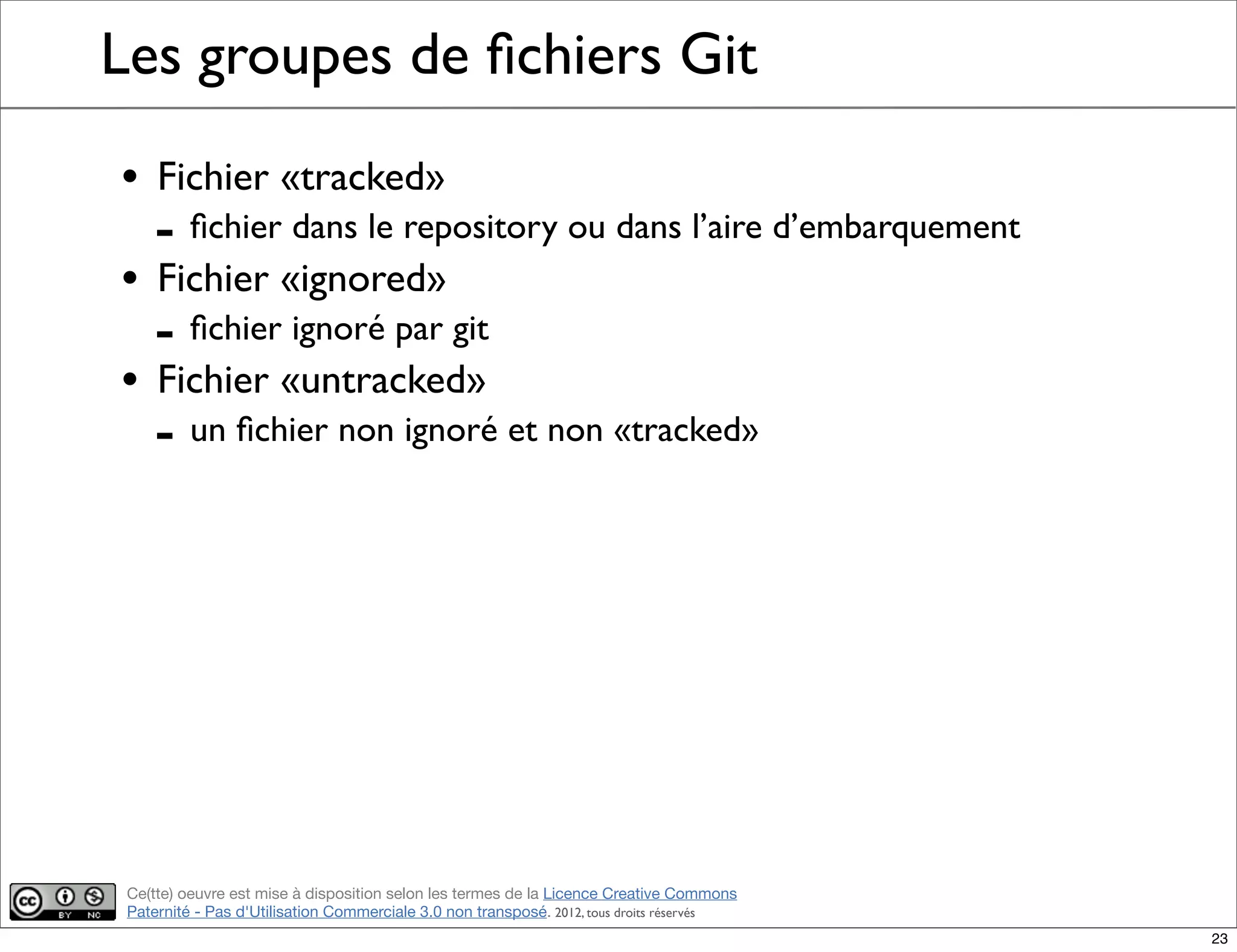 Ce(tte) oeuvre est mise à disposition selon les termes de la Licence Creative Commons
Paternité - Pas d'Utilisation Commerciale 3.0 non transposé. 2012, tous droits réservés
Les groupes de ﬁchiers Git
• Fichier «tracked»
- ﬁchier dans le repository ou dans l’aire d’embarquement
• Fichier «ignored»
- ﬁchier ignoré par git
• Fichier «untracked»
- un ﬁchier non ignoré et non «tracked»
23
 