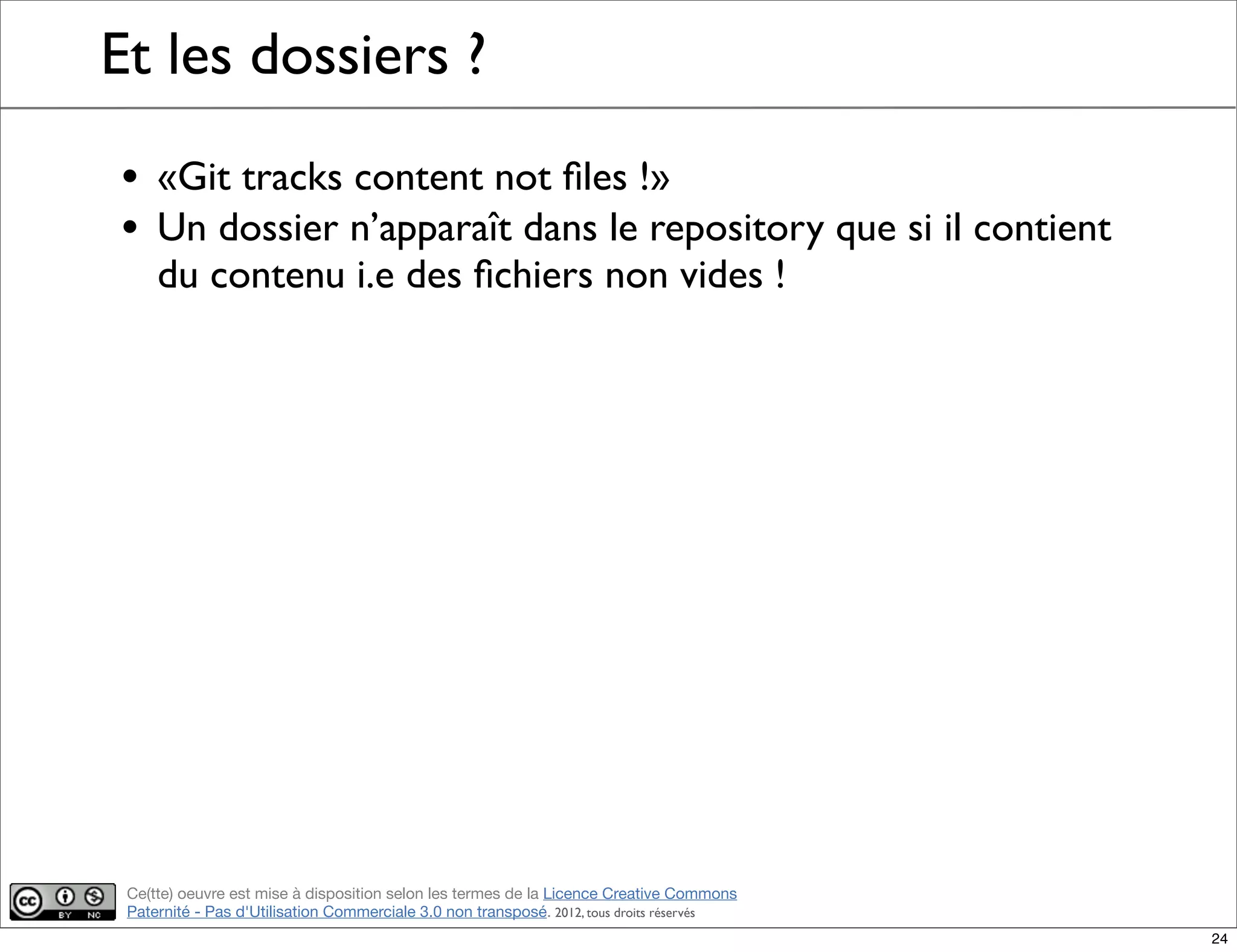 Ce(tte) oeuvre est mise à disposition selon les termes de la Licence Creative Commons
Paternité - Pas d'Utilisation Commerciale 3.0 non transposé. 2012, tous droits réservés
Et les dossiers ?
• «Git tracks content not ﬁles !»
• Un dossier n’apparaît dans le repository que si il contient
du contenu i.e des ﬁchiers non vides !
24
 