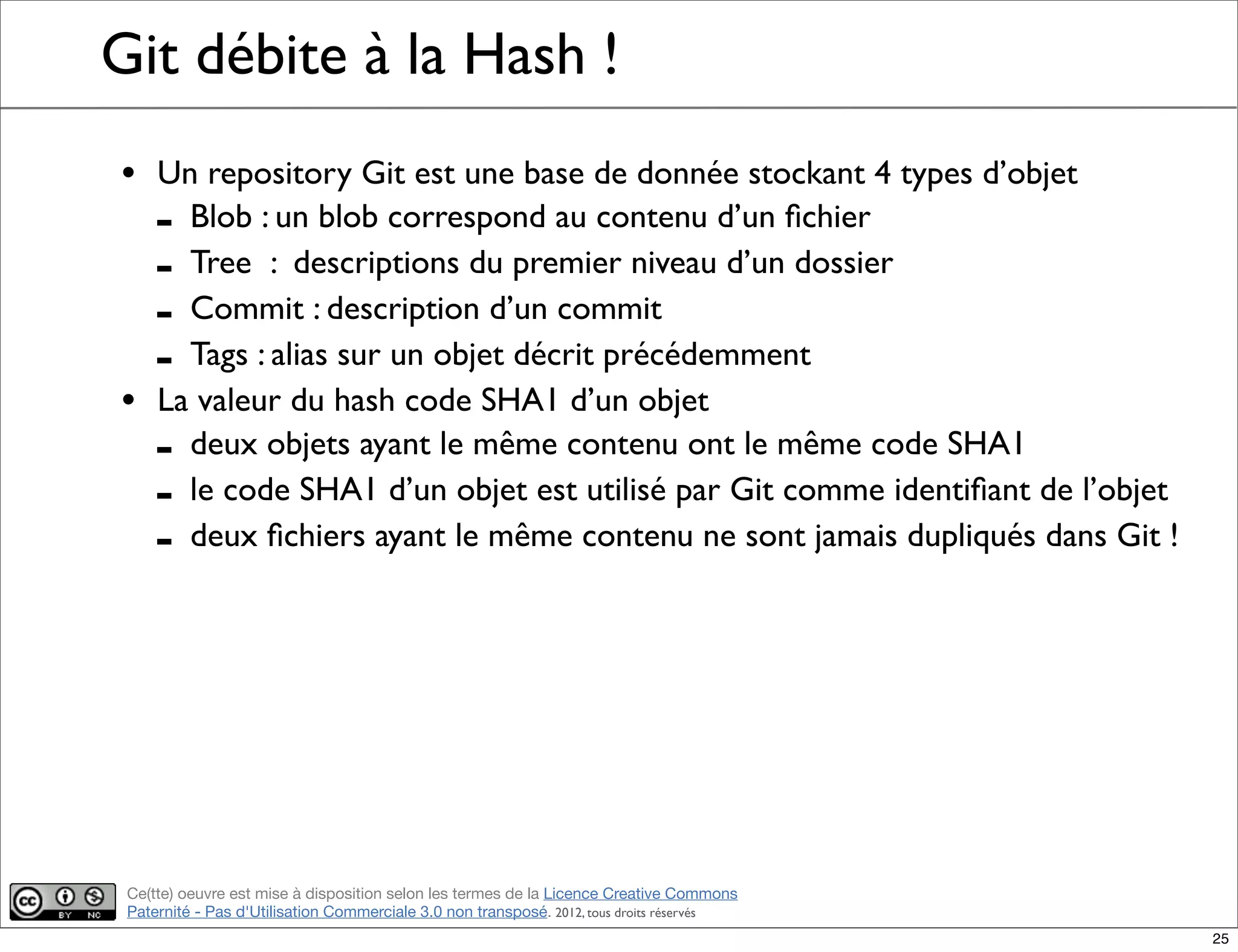 Ce(tte) oeuvre est mise à disposition selon les termes de la Licence Creative Commons
Paternité - Pas d'Utilisation Commerciale 3.0 non transposé. 2012, tous droits réservés
Git débite à la Hash !
• Un repository Git est une base de donnée stockant 4 types d’objet
- Blob : un blob correspond au contenu d’un ﬁchier
- Tree : descriptions du premier niveau d’un dossier
- Commit : description d’un commit
- Tags : alias sur un objet décrit précédemment
• La valeur du hash code SHA1 d’un objet
- deux objets ayant le même contenu ont le même code SHA1
- le code SHA1 d’un objet est utilisé par Git comme identiﬁant de l’objet
- deux ﬁchiers ayant le même contenu ne sont jamais dupliqués dans Git !
25
 