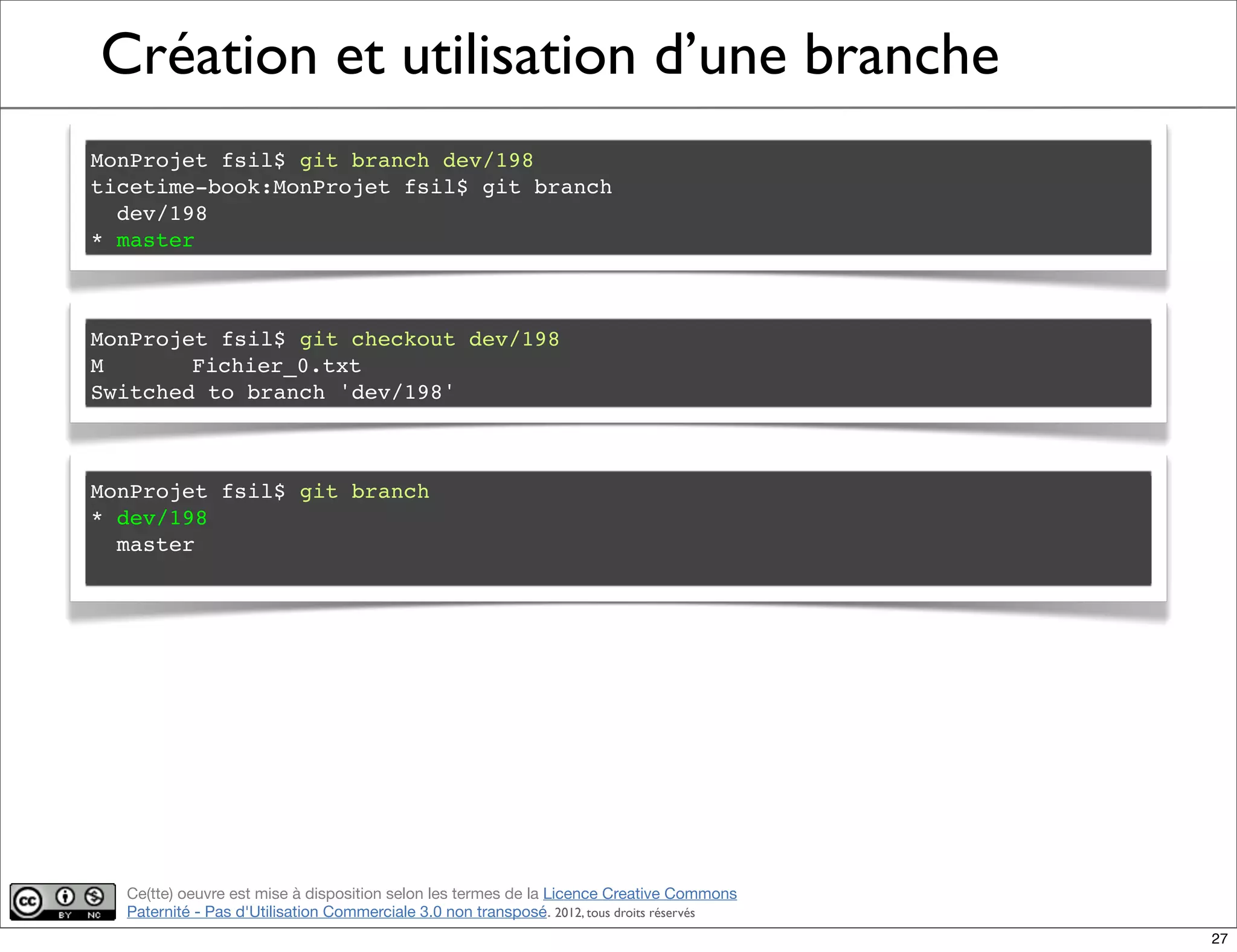 Ce(tte) oeuvre est mise à disposition selon les termes de la Licence Creative Commons
Paternité - Pas d'Utilisation Commerciale 3.0 non transposé. 2012, tous droits réservés
Création et utilisation d’une branche
MonProjet fsil$ git branch dev/198
ticetime-book:MonProjet fsil$ git branch
dev/198
* master
MonProjet fsil$ git checkout dev/198
M! Fichier_0.txt
Switched to branch 'dev/198'
MonProjet fsil$ git branch
* dev/198
master
27
 