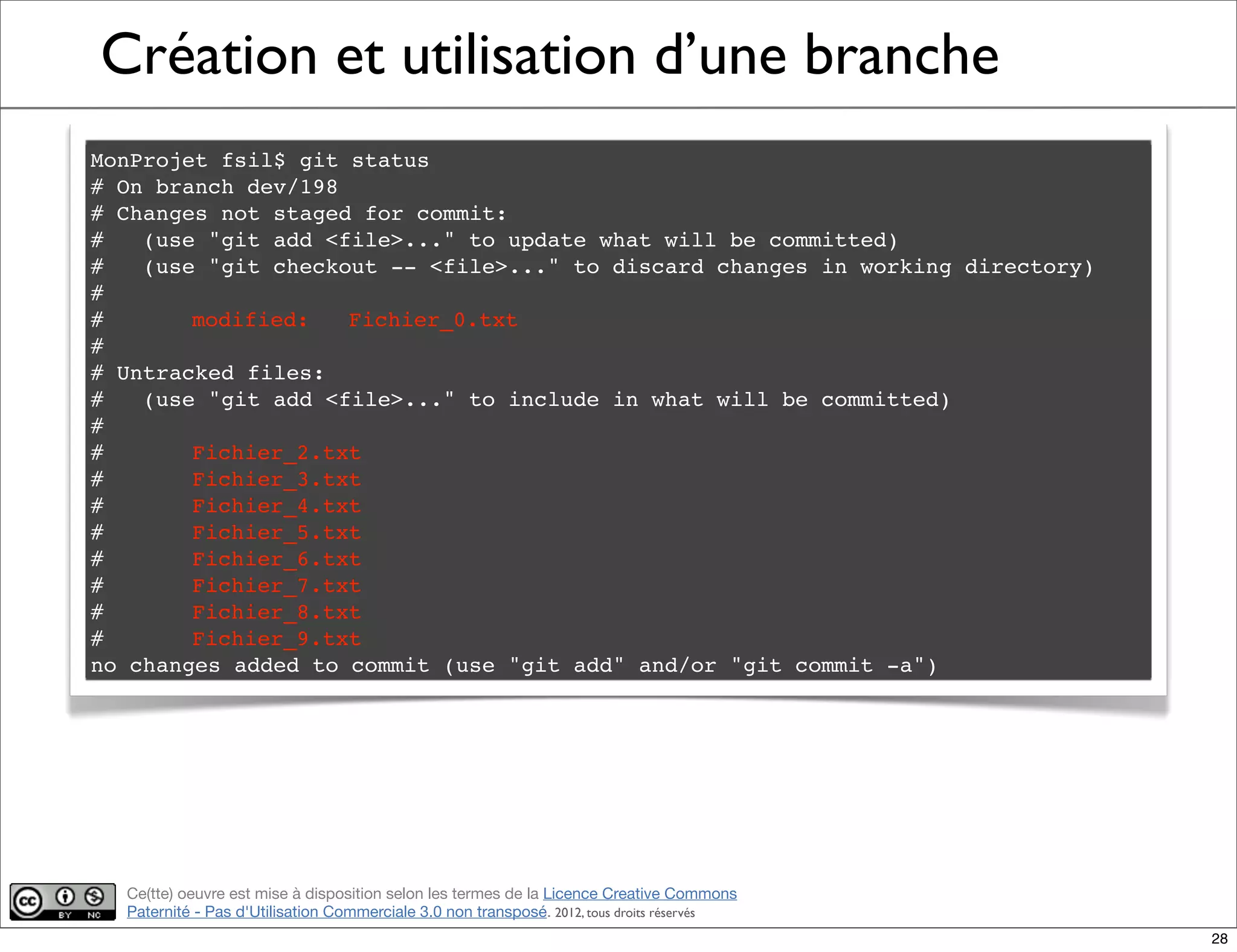 Ce(tte) oeuvre est mise à disposition selon les termes de la Licence Creative Commons
Paternité - Pas d'Utilisation Commerciale 3.0 non transposé. 2012, tous droits réservés
Création et utilisation d’une branche
MonProjet fsil$ git status
# On branch dev/198
# Changes not staged for commit:
# (use "git add <file>..." to update what will be committed)
# (use "git checkout -- <file>..." to discard changes in working directory)
#
#! modified: Fichier_0.txt
#
# Untracked files:
# (use "git add <file>..." to include in what will be committed)
#
#! Fichier_2.txt
#! Fichier_3.txt
#! Fichier_4.txt
#! Fichier_5.txt
#! Fichier_6.txt
#! Fichier_7.txt
#! Fichier_8.txt
#! Fichier_9.txt
no changes added to commit (use "git add" and/or "git commit -a")
28
 