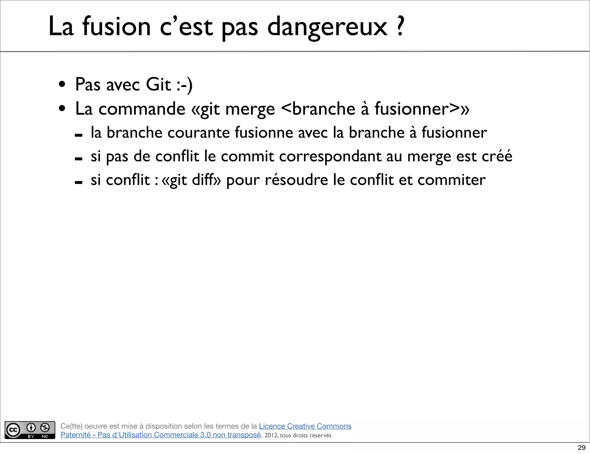 Ce(tte) oeuvre est mise à disposition selon les termes de la Licence Creative Commons
Paternité - Pas d'Utilisation Commerciale 3.0 non transposé. 2012, tous droits réservés
La fusion c’est pas dangereux ?
• Pas avec Git :-)
• La commande «git merge <branche à fusionner>»
- la branche courante fusionne avec la branche à fusionner
- si pas de conﬂit le commit correspondant au merge est créé
- si conﬂit : «git diff» pour résoudre le conﬂit et commiter
29
 