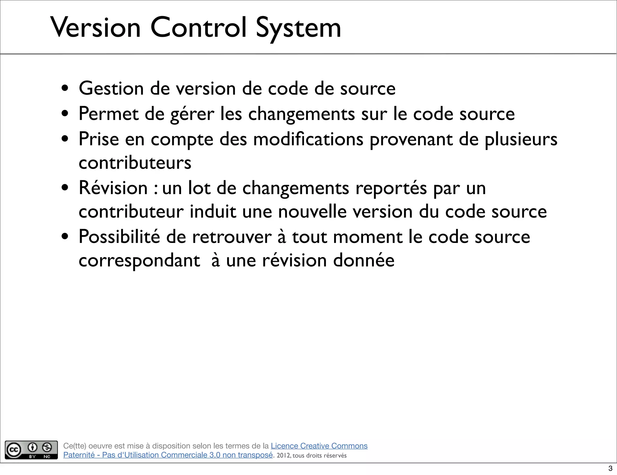 Ce(tte) oeuvre est mise à disposition selon les termes de la Licence Creative Commons
Paternité - Pas d'Utilisation Commerciale 3.0 non transposé. 2012, tous droits réservés
Version Control System
• Gestion de version de code de source
• Permet de gérer les changements sur le code source
• Prise en compte des modiﬁcations provenant de plusieurs
contributeurs
• Révision : un lot de changements reportés par un
contributeur induit une nouvelle version du code source
• Possibilité de retrouver à tout moment le code source
correspondant à une révision donnée
3
 