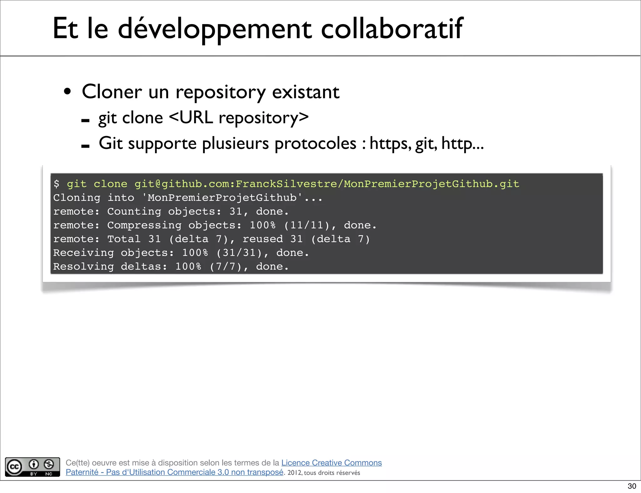 Ce(tte) oeuvre est mise à disposition selon les termes de la Licence Creative Commons
Paternité - Pas d'Utilisation Commerciale 3.0 non transposé. 2012, tous droits réservés
Et le développement collaboratif
• Cloner un repository existant
- git clone <URL repository>
- Git supporte plusieurs protocoles : https, git, http...
$ git clone git@github.com:FranckSilvestre/MonPremierProjetGithub.git
Cloning into 'MonPremierProjetGithub'...
remote: Counting objects: 31, done.
remote: Compressing objects: 100% (11/11), done.
remote: Total 31 (delta 7), reused 31 (delta 7)
Receiving objects: 100% (31/31), done.
Resolving deltas: 100% (7/7), done.
30
 