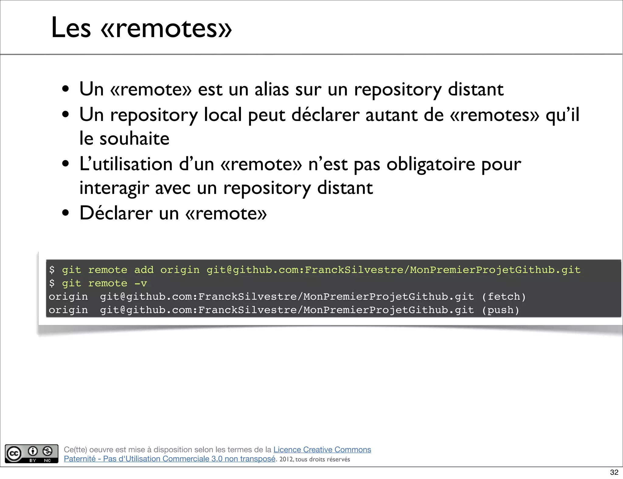 Ce(tte) oeuvre est mise à disposition selon les termes de la Licence Creative Commons
Paternité - Pas d'Utilisation Commerciale 3.0 non transposé. 2012, tous droits réservés
Les «remotes»
• Un «remote» est un alias sur un repository distant
• Un repository local peut déclarer autant de «remotes» qu’il
le souhaite
• L’utilisation d’un «remote» n’est pas obligatoire pour
interagir avec un repository distant
• Déclarer un «remote»
$ git remote add origin git@github.com:FranckSilvestre/MonPremierProjetGithub.git
$ git remote -v
origin! git@github.com:FranckSilvestre/MonPremierProjetGithub.git (fetch)
origin! git@github.com:FranckSilvestre/MonPremierProjetGithub.git (push)
32
 