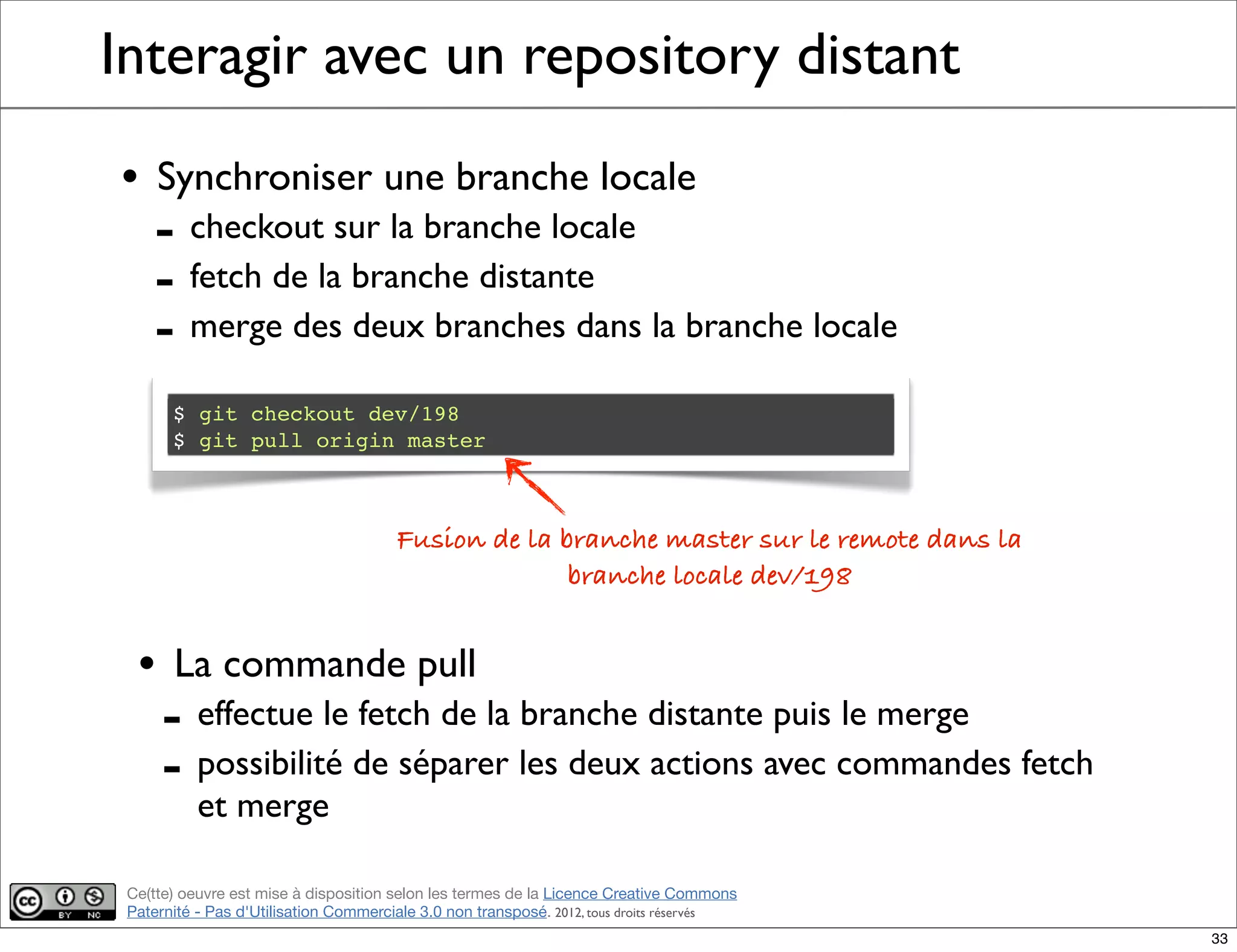 Ce(tte) oeuvre est mise à disposition selon les termes de la Licence Creative Commons
Paternité - Pas d'Utilisation Commerciale 3.0 non transposé. 2012, tous droits réservés
Interagir avec un repository distant
• Synchroniser une branche locale
- checkout sur la branche locale
- fetch de la branche distante
- merge des deux branches dans la branche locale
$ git checkout dev/198
$ git pull origin master
Fusion de la branche master sur le remote dans la
branche locale dev/198
• La commande pull
- effectue le fetch de la branche distante puis le merge
- possibilité de séparer les deux actions avec commandes fetch
et merge
33
 