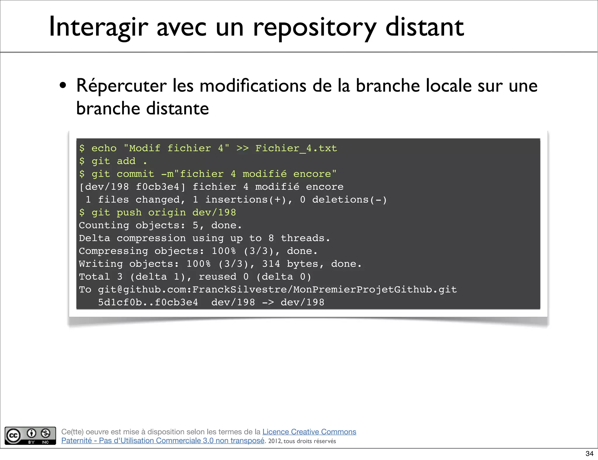 Ce(tte) oeuvre est mise à disposition selon les termes de la Licence Creative Commons
Paternité - Pas d'Utilisation Commerciale 3.0 non transposé. 2012, tous droits réservés
Interagir avec un repository distant
• Répercuter les modiﬁcations de la branche locale sur une
branche distante
$ echo "Modif fichier 4" >> Fichier_4.txt
$ git add .
$ git commit -m"fichier 4 modifié encore"
[dev/198 f0cb3e4] fichier 4 modifié encore
1 files changed, 1 insertions(+), 0 deletions(-)
$ git push origin dev/198
Counting objects: 5, done.
Delta compression using up to 8 threads.
Compressing objects: 100% (3/3), done.
Writing objects: 100% (3/3), 314 bytes, done.
Total 3 (delta 1), reused 0 (delta 0)
To git@github.com:FranckSilvestre/MonPremierProjetGithub.git
5d1cf0b..f0cb3e4 dev/198 -> dev/198
34
 
