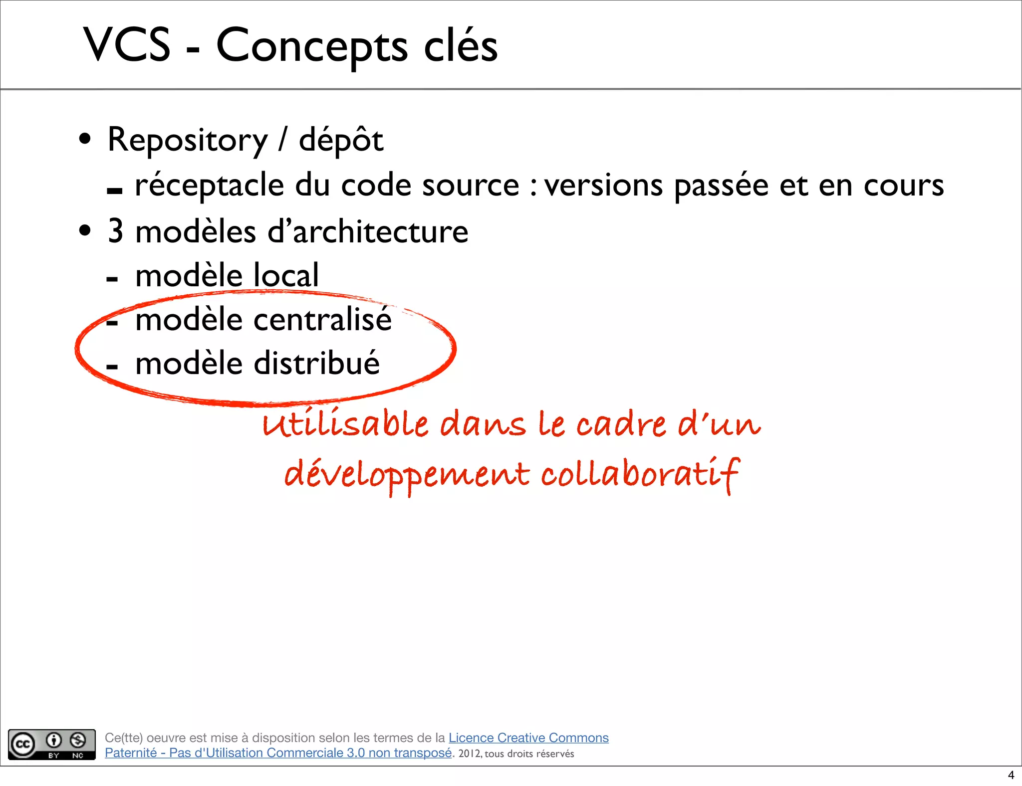 Ce(tte) oeuvre est mise à disposition selon les termes de la Licence Creative Commons
Paternité - Pas d'Utilisation Commerciale 3.0 non transposé. 2012, tous droits réservés
VCS - Concepts clés
• Repository / dépôt
- réceptacle du code source : versions passée et en cours
• 3 modèles d’architecture
- modèle local
- modèle centralisé
- modèle distribué
Utilisable dans le cadre d’un
développement collaboratif
4
 