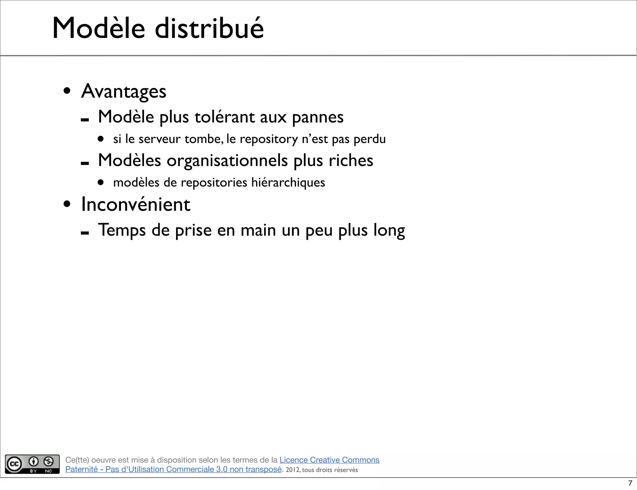 Ce(tte) oeuvre est mise à disposition selon les termes de la Licence Creative Commons
Paternité - Pas d'Utilisation Commerciale 3.0 non transposé. 2012, tous droits réservés
Modèle distribué
• Avantages
- Modèle plus tolérant aux pannes
• si le serveur tombe, le repository n’est pas perdu
- Modèles organisationnels plus riches
• modèles de repositories hiérarchiques
• Inconvénient
- Temps de prise en main un peu plus long
7
 