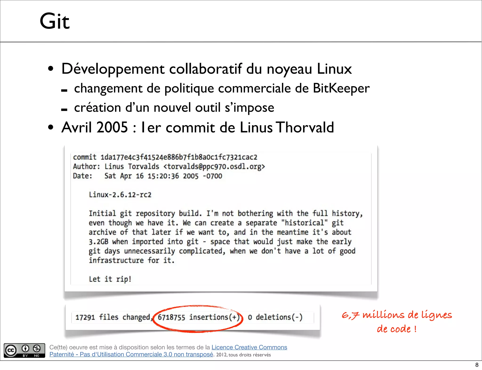 Ce(tte) oeuvre est mise à disposition selon les termes de la Licence Creative Commons
Paternité - Pas d'Utilisation Commerciale 3.0 non transposé. 2012, tous droits réservés
Git
• Développement collaboratif du noyeau Linux
- changement de politique commerciale de BitKeeper
- création d’un nouvel outil s’impose
• Avril 2005 : 1er commit de Linus Thorvald
6,7 millions de lignes
de code !
8
 
