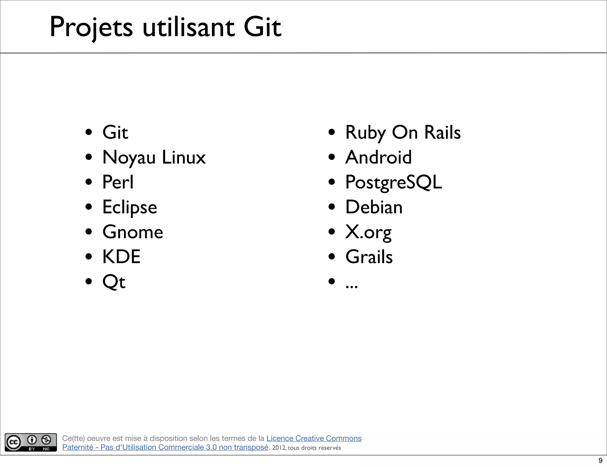 Ce(tte) oeuvre est mise à disposition selon les termes de la Licence Creative Commons
Paternité - Pas d'Utilisation Commerciale 3.0 non transposé. 2012, tous droits réservés
Projets utilisant Git
• Git
• Noyau Linux
• Perl
• Eclipse
• Gnome
• KDE
• Qt
• Ruby On Rails
• Android
• PostgreSQL
• Debian
• X.org
• Grails
• ...
9
 