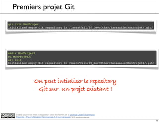 Ce(tte) oeuvre est mise à disposition selon les termes de la Licence Creative Commons
Paternité - Pas d'Utilisation Commerciale 3.0 non transposé. 2012, tous droits réservés
Premiers projet Git
git init MonProjet
Initialized empty Git repository in /Users/fsil/10_Dev/Other/Bacasable/MonProjet/.git/
mkdir MonProjet2
cd MonProjet2/
git init
Initialized empty Git repository in /Users/fsil/10_Dev/Other/Bacasable/MonProjet2/.git/
On peut intialiser le repository
Git sur un projet existant !
13
 