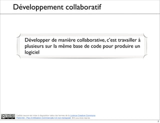Ce(tte) oeuvre est mise à disposition selon les termes de la Licence Creative Commons
Paternité - Pas d'Utilisation Commerciale 3.0 non transposé. 2012, tous droits réservés
Développement collaboratif
Développer de manière collaborative, c’est travailler à
plusieurs sur la même base de code pour produire un
logiciel
2
 