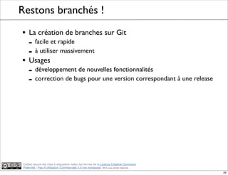 Ce(tte) oeuvre est mise à disposition selon les termes de la Licence Creative Commons
Paternité - Pas d'Utilisation Commerciale 3.0 non transposé. 2012, tous droits réservés
Restons branchés !
• La création de branches sur Git
- facile et rapide
- à utiliser massivement
• Usages
- développement de nouvelles fonctionnalités
- correction de bugs pour une version correspondant à une release
26
 