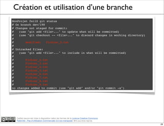 Ce(tte) oeuvre est mise à disposition selon les termes de la Licence Creative Commons
Paternité - Pas d'Utilisation Commerciale 3.0 non transposé. 2012, tous droits réservés
Création et utilisation d’une branche
MonProjet fsil$ git status
# On branch dev/198
# Changes not staged for commit:
# (use "git add <file>..." to update what will be committed)
# (use "git checkout -- <file>..." to discard changes in working directory)
#
#! modified: Fichier_0.txt
#
# Untracked files:
# (use "git add <file>..." to include in what will be committed)
#
#! Fichier_2.txt
#! Fichier_3.txt
#! Fichier_4.txt
#! Fichier_5.txt
#! Fichier_6.txt
#! Fichier_7.txt
#! Fichier_8.txt
#! Fichier_9.txt
no changes added to commit (use "git add" and/or "git commit -a")
28
 