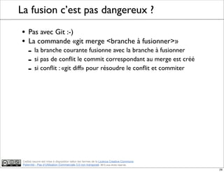 Ce(tte) oeuvre est mise à disposition selon les termes de la Licence Creative Commons
Paternité - Pas d'Utilisation Commerciale 3.0 non transposé. 2012, tous droits réservés
La fusion c’est pas dangereux ?
• Pas avec Git :-)
• La commande «git merge <branche à fusionner>»
- la branche courante fusionne avec la branche à fusionner
- si pas de conﬂit le commit correspondant au merge est créé
- si conﬂit : «git diff» pour résoudre le conﬂit et commiter
29
 