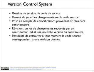 Ce(tte) oeuvre est mise à disposition selon les termes de la Licence Creative Commons
Paternité - Pas d'Utilisation Commerciale 3.0 non transposé. 2012, tous droits réservés
Version Control System
• Gestion de version de code de source
• Permet de gérer les changements sur le code source
• Prise en compte des modiﬁcations provenant de plusieurs
contributeurs
• Révision : un lot de changements reportés par un
contributeur induit une nouvelle version du code source
• Possibilité de retrouver à tout moment le code source
correspondant à une révision donnée
3
 