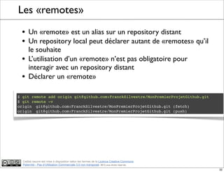 Ce(tte) oeuvre est mise à disposition selon les termes de la Licence Creative Commons
Paternité - Pas d'Utilisation Commerciale 3.0 non transposé. 2012, tous droits réservés
Les «remotes»
• Un «remote» est un alias sur un repository distant
• Un repository local peut déclarer autant de «remotes» qu’il
le souhaite
• L’utilisation d’un «remote» n’est pas obligatoire pour
interagir avec un repository distant
• Déclarer un «remote»
$ git remote add origin git@github.com:FranckSilvestre/MonPremierProjetGithub.git
$ git remote -v
origin! git@github.com:FranckSilvestre/MonPremierProjetGithub.git (fetch)
origin! git@github.com:FranckSilvestre/MonPremierProjetGithub.git (push)
32
 