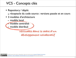 Ce(tte) oeuvre est mise à disposition selon les termes de la Licence Creative Commons
Paternité - Pas d'Utilisation Commerciale 3.0 non transposé. 2012, tous droits réservés
VCS - Concepts clés
• Repository / dépôt
- réceptacle du code source : versions passée et en cours
• 3 modèles d’architecture
- modèle local
- modèle centralisé
- modèle distribué
Utilisable dans le cadre d’un
développement collaboratif
4
 