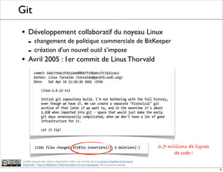 Ce(tte) oeuvre est mise à disposition selon les termes de la Licence Creative Commons
Paternité - Pas d'Utilisation Commerciale 3.0 non transposé. 2012, tous droits réservés
Git
• Développement collaboratif du noyeau Linux
- changement de politique commerciale de BitKeeper
- création d’un nouvel outil s’impose
• Avril 2005 : 1er commit de Linus Thorvald
6,7 millions de lignes
de code !
8
 
