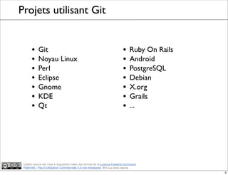 Ce(tte) oeuvre est mise à disposition selon les termes de la Licence Creative Commons
Paternité - Pas d'Utilisation Commerciale 3.0 non transposé. 2012, tous droits réservés
Projets utilisant Git
• Git
• Noyau Linux
• Perl
• Eclipse
• Gnome
• KDE
• Qt
• Ruby On Rails
• Android
• PostgreSQL
• Debian
• X.org
• Grails
• ...
9
 