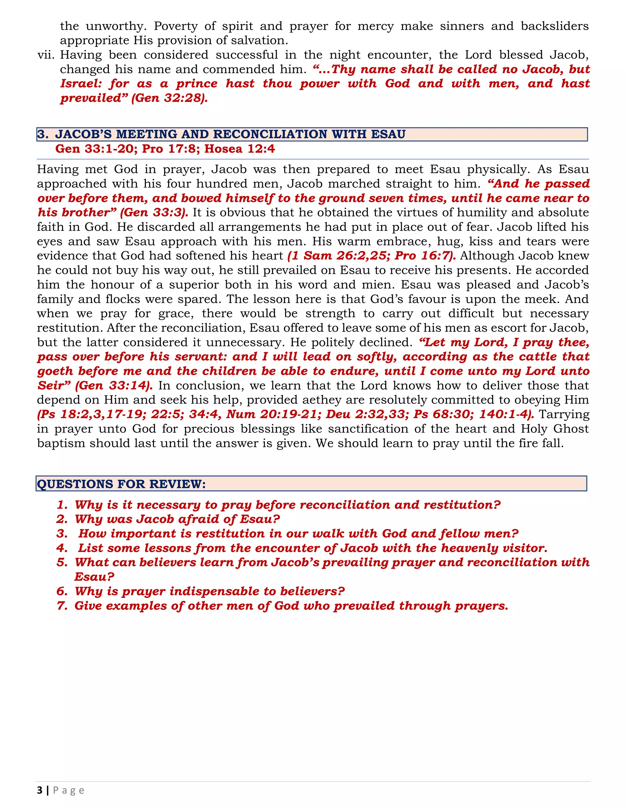 3 | P a g e
the unworthy. Poverty of spirit and prayer for mercy make sinners and backsliders
appropriate His provision of salvation.
vii. Having been considered successful in the night encounter, the Lord blessed Jacob,
changed his name and commended him. “…Thy name shall be called no Jacob, but
Israel: for as a prince hast thou power with God and with men, and hast
prevailed” (Gen 32:28).
3. JACOB’S MEETING AND RECONCILIATION WITH ESAU
Gen 33:1-20; Pro 17:8; Hosea 12:4
Having met God in prayer, Jacob was then prepared to meet Esau physically. As Esau
approached with his four hundred men, Jacob marched straight to him. “And he passed
over before them, and bowed himself to the ground seven times, until he came near to
his brother” (Gen 33:3). It is obvious that he obtained the virtues of humility and absolute
faith in God. He discarded all arrangements he had put in place out of fear. Jacob lifted his
eyes and saw Esau approach with his men. His warm embrace, hug, kiss and tears were
evidence that God had softened his heart (1 Sam 26:2,25; Pro 16:7). Although Jacob knew
he could not buy his way out, he still prevailed on Esau to receive his presents. He accorded
him the honour of a superior both in his word and mien. Esau was pleased and Jacob’s
family and flocks were spared. The lesson here is that God’s favour is upon the meek. And
when we pray for grace, there would be strength to carry out difficult but necessary
restitution. After the reconciliation, Esau offered to leave some of his men as escort for Jacob,
but the latter considered it unnecessary. He politely declined. “Let my Lord, I pray thee,
pass over before his servant: and I will lead on softly, according as the cattle that
goeth before me and the children be able to endure, until I come unto my Lord unto
Seir” (Gen 33:14). In conclusion, we learn that the Lord knows how to deliver those that
depend on Him and seek his help, provided aethey are resolutely committed to obeying Him
(Ps 18:2,3,17-19; 22:5; 34:4, Num 20:19-21; Deu 2:32,33; Ps 68:30; 140:1-4). Tarrying
in prayer unto God for precious blessings like sanctification of the heart and Holy Ghost
baptism should last until the answer is given. We should learn to pray until the fire fall.
QUESTIONS FOR REVIEW:
1. Why is it necessary to pray before reconciliation and restitution?
2. Why was Jacob afraid of Esau?
3. How important is restitution in our walk with God and fellow men?
4. List some lessons from the encounter of Jacob with the heavenly visitor.
5. What can believers learn from Jacob’s prevailing prayer and reconciliation with
Esau?
6. Why is prayer indispensable to believers?
7. Give examples of other men of God who prevailed through prayers.
 