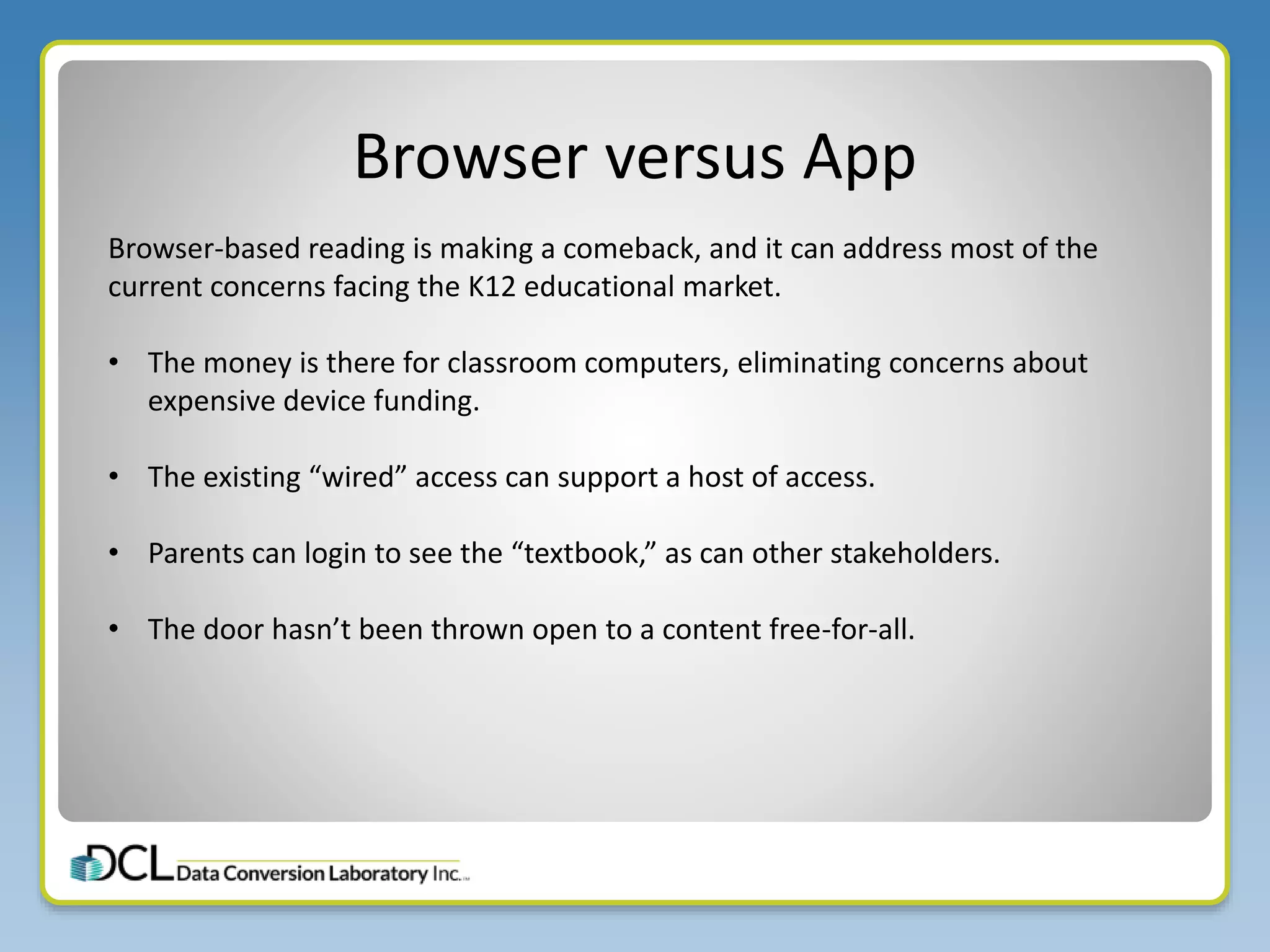 Browser versus App
Browser-based reading is making a comeback, and it can address most of the
current concerns facing the K12 educational market.
• The money is there for classroom computers, eliminating concerns about
expensive device funding.
• The existing “wired” access can support a host of access.
• Parents can login to see the “textbook,” as can other stakeholders.
• The door hasn’t been thrown open to a content free-for-all.
 
