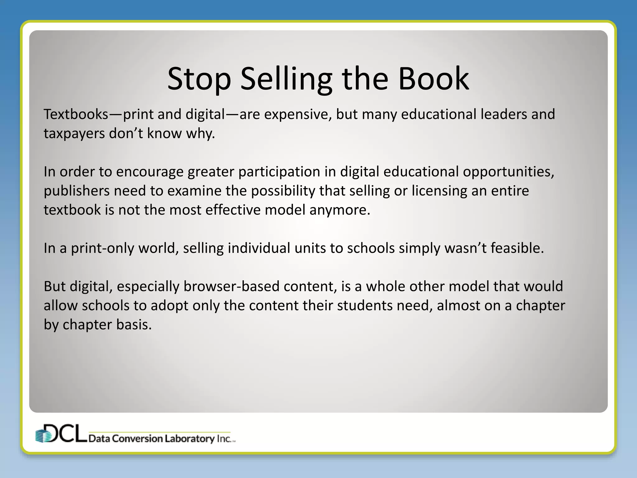 Stop Selling the Book
Textbooks—print and digital—are expensive, but many educational leaders and
taxpayers don’t know why.
In order to encourage greater participation in digital educational opportunities,
publishers need to examine the possibility that selling or licensing an entire
textbook is not the most effective model anymore.
In a print-only world, selling individual units to schools simply wasn’t feasible.
But digital, especially browser-based content, is a whole other model that would
allow schools to adopt only the content their students need, almost on a chapter
by chapter basis.
 