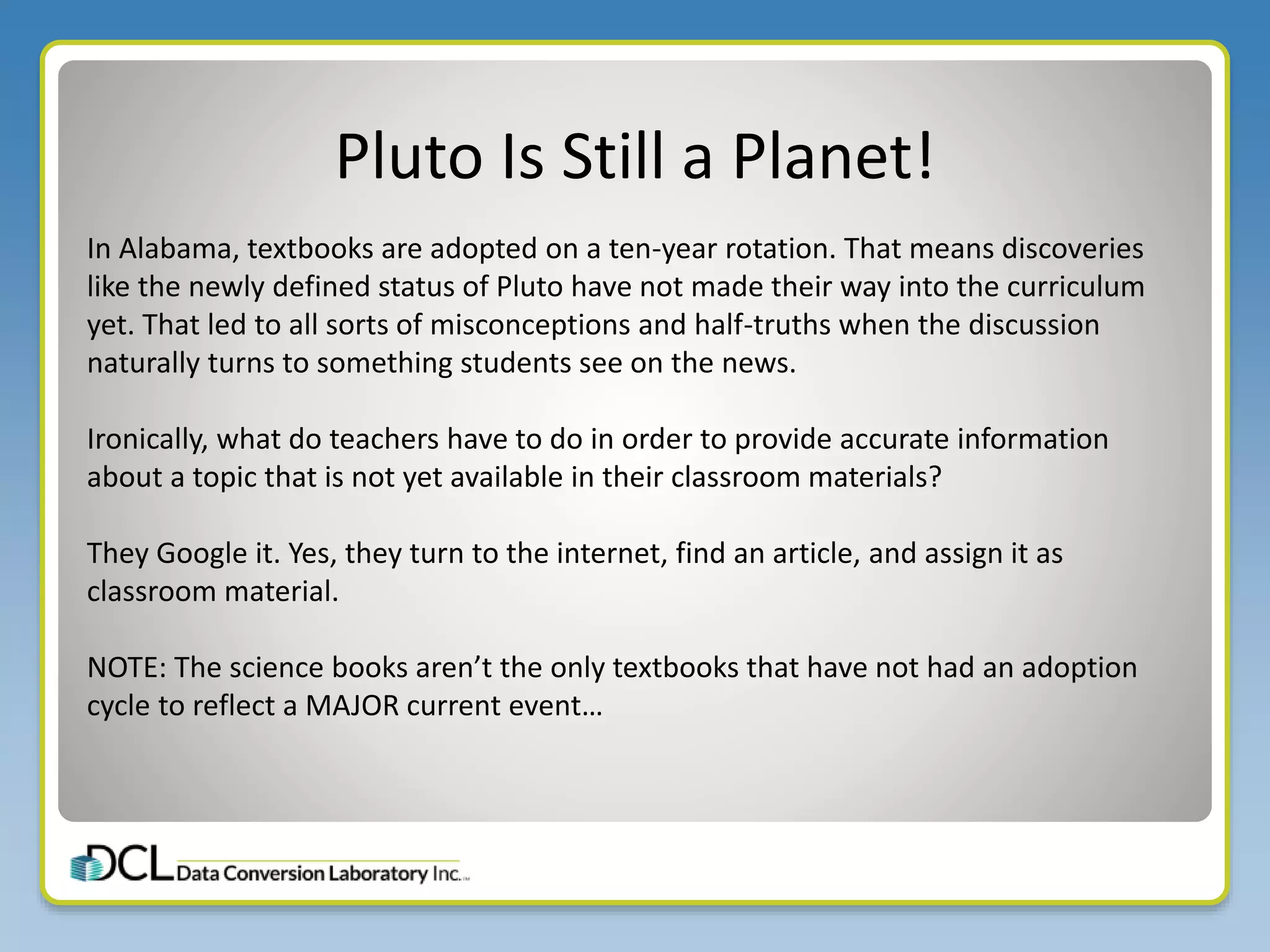 Pluto Is Still a Planet!
In Alabama, textbooks are adopted on a ten-year rotation. That means discoveries
like the newly defined status of Pluto have not made their way into the curriculum
yet. That led to all sorts of misconceptions and half-truths when the discussion
naturally turns to something students see on the news.
Ironically, what do teachers have to do in order to provide accurate information
about a topic that is not yet available in their classroom materials?
They Google it. Yes, they turn to the internet, find an article, and assign it as
classroom material.
NOTE: The science books aren’t the only textbooks that have not had an adoption
cycle to reflect a MAJOR current event…
 