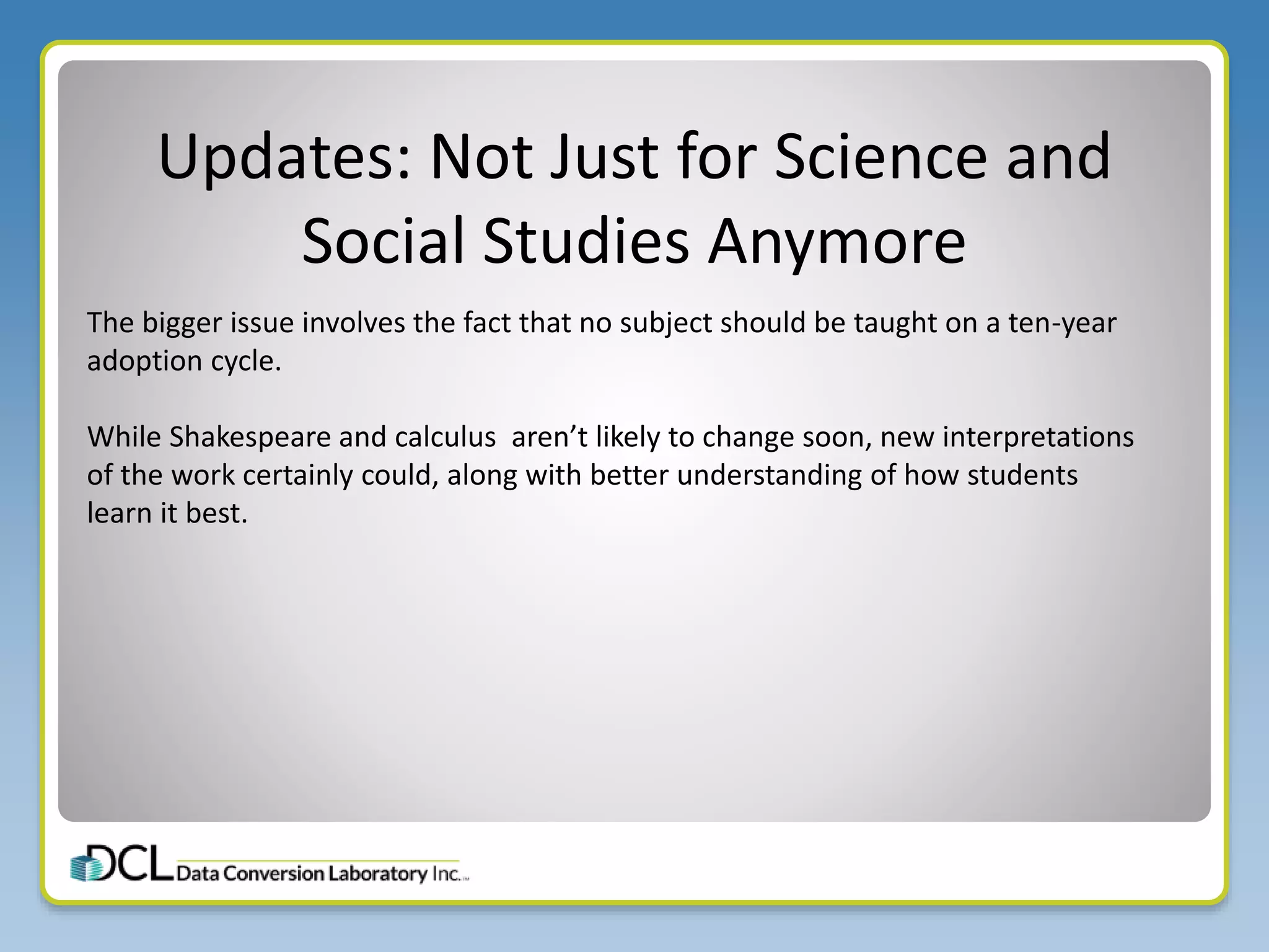 Updates: Not Just for Science and
Social Studies Anymore
The bigger issue involves the fact that no subject should be taught on a ten-year
adoption cycle.
While Shakespeare and calculus aren’t likely to change soon, new interpretations
of the work certainly could, along with better understanding of how students
learn it best.
 