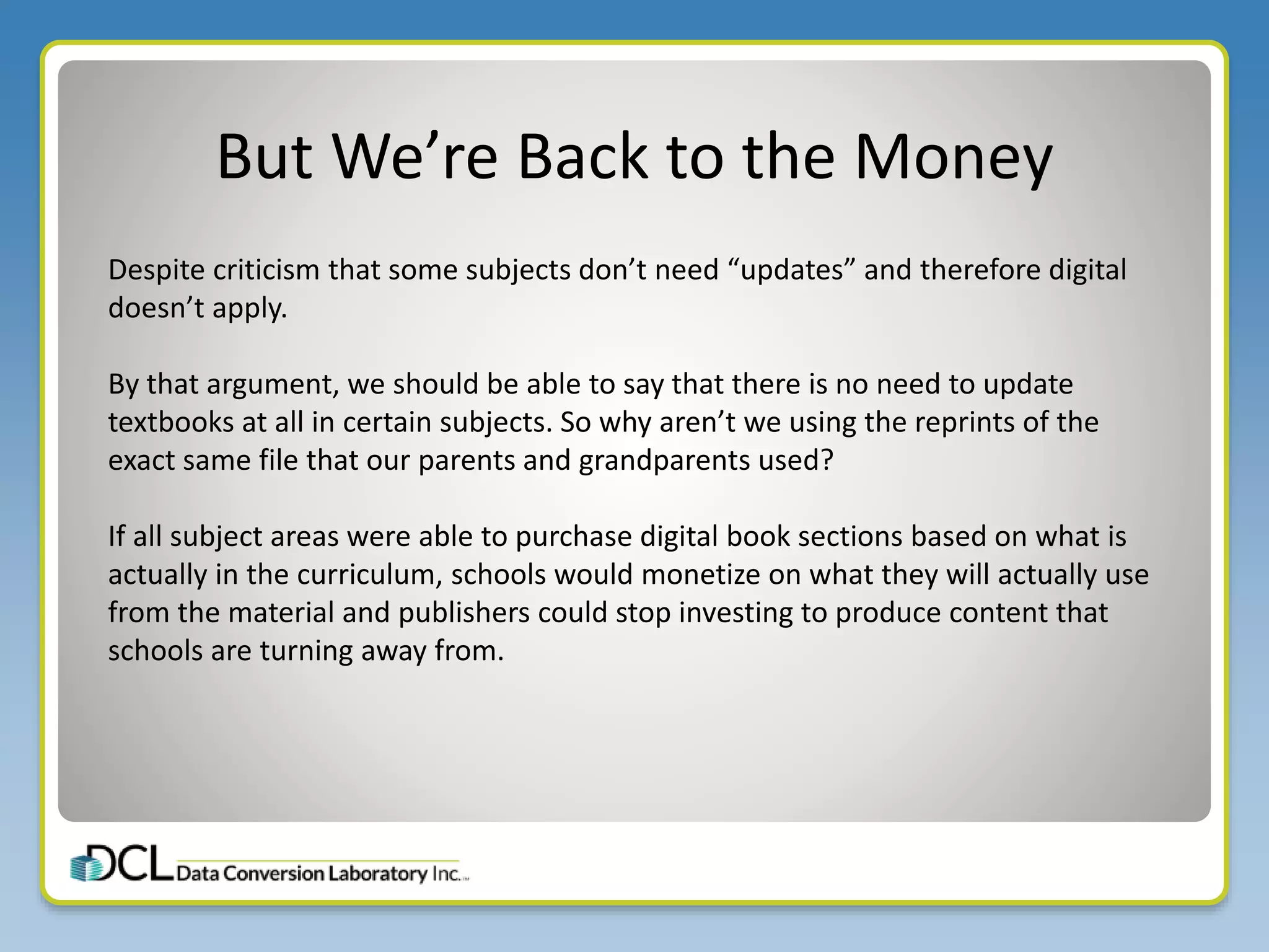 But We’re Back to the Money
Despite criticism that some subjects don’t need “updates” and therefore digital
doesn’t apply.
By that argument, we should be able to say that there is no need to update
textbooks at all in certain subjects. So why aren’t we using the reprints of the
exact same file that our parents and grandparents used?
If all subject areas were able to purchase digital book sections based on what is
actually in the curriculum, schools would monetize on what they will actually use
from the material and publishers could stop investing to produce content that
schools are turning away from.
 