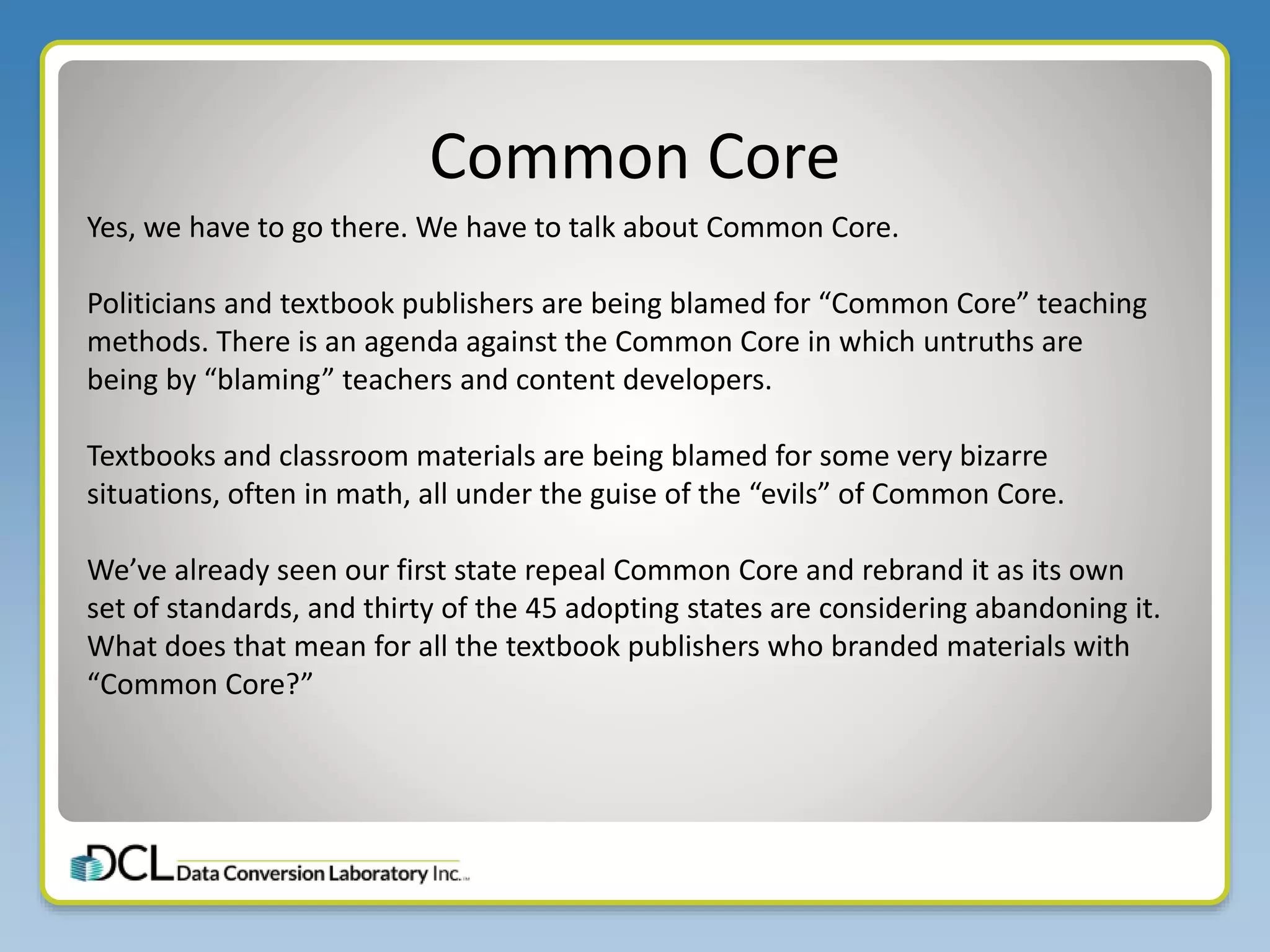 Common Core
Yes, we have to go there. We have to talk about Common Core.
Politicians and textbook publishers are being blamed for “Common Core” teaching
methods. There is an agenda against the Common Core in which untruths are
being by “blaming” teachers and content developers.
Textbooks and classroom materials are being blamed for some very bizarre
situations, often in math, all under the guise of the “evils” of Common Core.
We’ve already seen our first state repeal Common Core and rebrand it as its own
set of standards, and thirty of the 45 adopting states are considering abandoning it.
What does that mean for all the textbook publishers who branded materials with
“Common Core?”
 