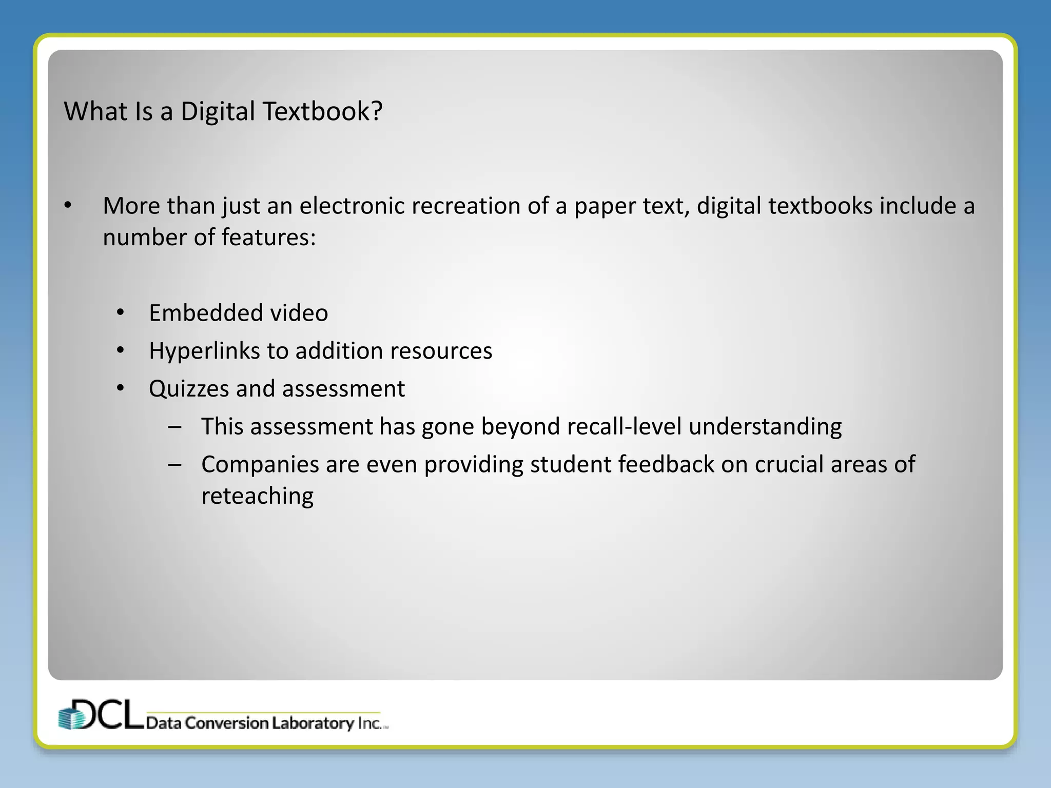 What Is a Digital Textbook?
• More than just an electronic recreation of a paper text, digital textbooks include a
number of features:
• Embedded video
• Hyperlinks to addition resources
• Quizzes and assessment
– This assessment has gone beyond recall-level understanding
– Companies are even providing student feedback on crucial areas of
reteaching
 