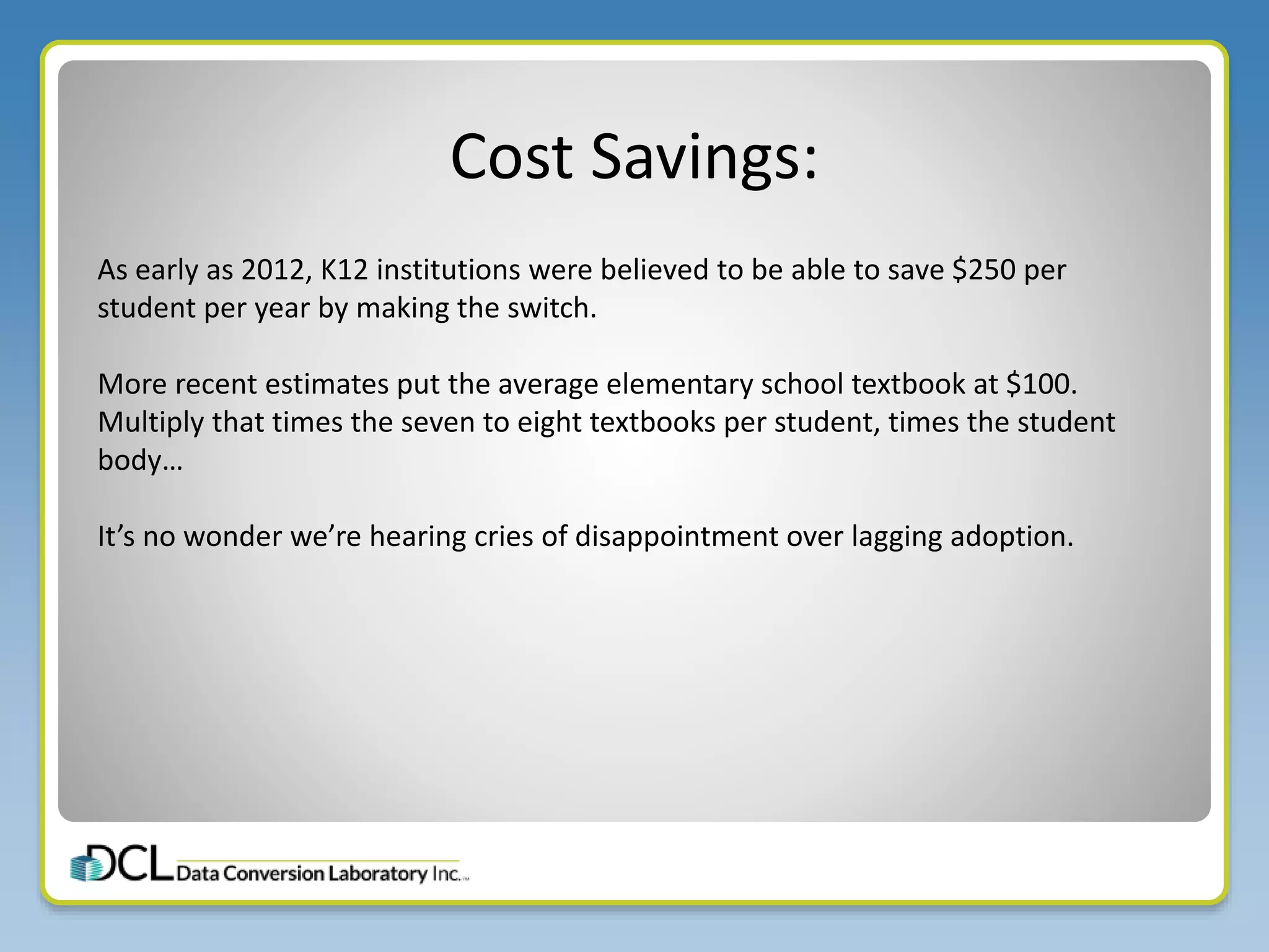 Cost Savings:
As early as 2012, K12 institutions were believed to be able to save $250 per
student per year by making the switch.
More recent estimates put the average elementary school textbook at $100.
Multiply that times the seven to eight textbooks per student, times the student
body…
It’s no wonder we’re hearing cries of disappointment over lagging adoption.
 