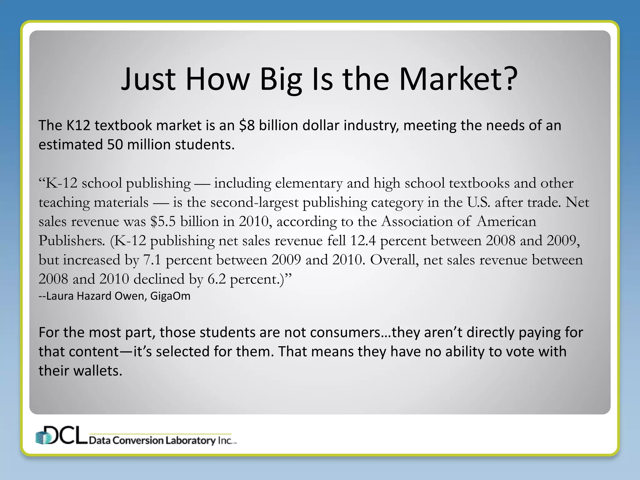 Just How Big Is the Market?
The K12 textbook market is an $8 billion dollar industry, meeting the needs of an
estimated 50 million students.
“K-12 school publishing — including elementary and high school textbooks and other
teaching materials — is the second-largest publishing category in the U.S. after trade. Net
sales revenue was $5.5 billion in 2010, according to the Association of American
Publishers. (K-12 publishing net sales revenue fell 12.4 percent between 2008 and 2009,
but increased by 7.1 percent between 2009 and 2010. Overall, net sales revenue between
2008 and 2010 declined by 6.2 percent.)”
--Laura Hazard Owen, GigaOm
For the most part, those students are not consumers…they aren’t directly paying for
that content—it’s selected for them. That means they have no ability to vote with
their wallets.
 