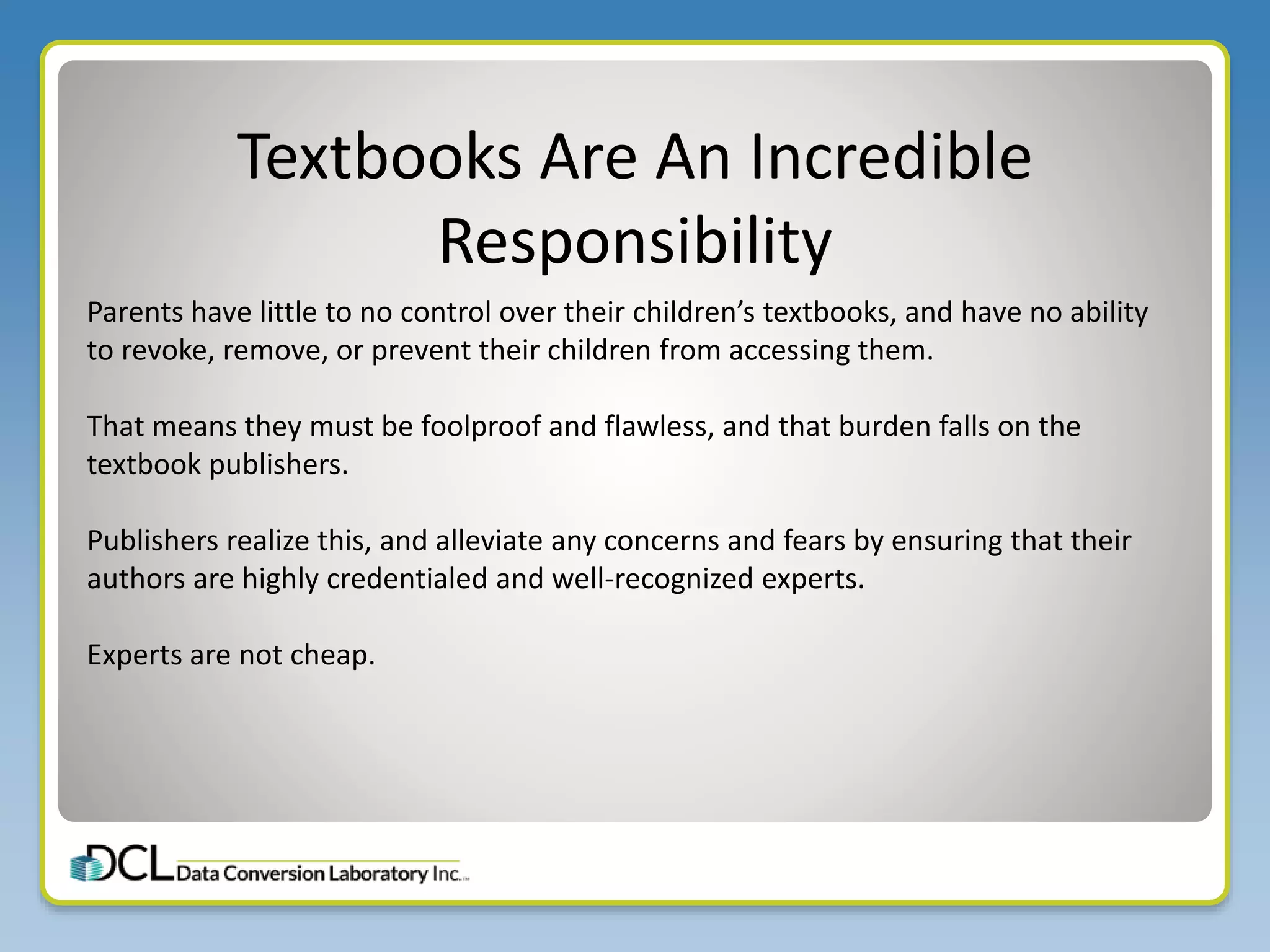 Textbooks Are An Incredible
Responsibility
Parents have little to no control over their children’s textbooks, and have no ability
to revoke, remove, or prevent their children from accessing them.
That means they must be foolproof and flawless, and that burden falls on the
textbook publishers.
Publishers realize this, and alleviate any concerns and fears by ensuring that their
authors are highly credentialed and well-recognized experts.
Experts are not cheap.
 