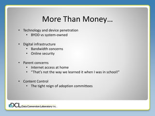More Than Money…
• Technology and device penetration
• BYOD vs system-owned
• Digital infrastructure
• Bandwidth concerns
• Online security
• Parent concerns
• Internet access at home
• “That’s not the way we learned it when I was in school!”
• Content Control
• The tight reign of adoption committees
 