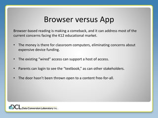 Browser versus App
Browser-based reading is making a comeback, and it can address most of the
current concerns facing the K12 educational market.
• The money is there for classroom computers, eliminating concerns about
expensive device funding.
• The existing “wired” access can support a host of access.
• Parents can login to see the “textbook,” as can other stakeholders.
• The door hasn’t been thrown open to a content free-for-all.
 