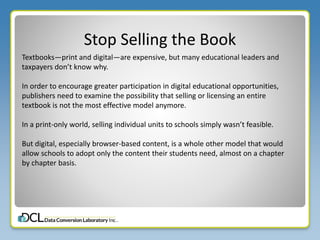 Stop Selling the Book
Textbooks—print and digital—are expensive, but many educational leaders and
taxpayers don’t know why.
In order to encourage greater participation in digital educational opportunities,
publishers need to examine the possibility that selling or licensing an entire
textbook is not the most effective model anymore.
In a print-only world, selling individual units to schools simply wasn’t feasible.
But digital, especially browser-based content, is a whole other model that would
allow schools to adopt only the content their students need, almost on a chapter
by chapter basis.
 