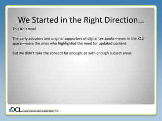 We Started in the Right Direction…
This isn’t new!
The early adopters and original supporters of digital textbooks—even in the K12
space—were the ones who highlighted the need for updated content.
But we didn’t take the concept far enough, or with enough subject areas.
 