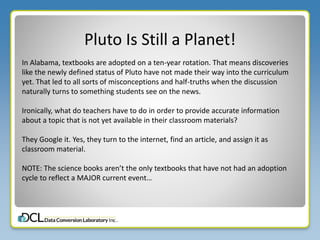 Pluto Is Still a Planet!
In Alabama, textbooks are adopted on a ten-year rotation. That means discoveries
like the newly defined status of Pluto have not made their way into the curriculum
yet. That led to all sorts of misconceptions and half-truths when the discussion
naturally turns to something students see on the news.
Ironically, what do teachers have to do in order to provide accurate information
about a topic that is not yet available in their classroom materials?
They Google it. Yes, they turn to the internet, find an article, and assign it as
classroom material.
NOTE: The science books aren’t the only textbooks that have not had an adoption
cycle to reflect a MAJOR current event…
 
