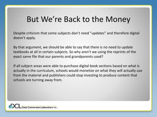 But We’re Back to the Money
Despite criticism that some subjects don’t need “updates” and therefore digital
doesn’t apply.
By that argument, we should be able to say that there is no need to update
textbooks at all in certain subjects. So why aren’t we using the reprints of the
exact same file that our parents and grandparents used?
If all subject areas were able to purchase digital book sections based on what is
actually in the curriculum, schools would monetize on what they will actually use
from the material and publishers could stop investing to produce content that
schools are turning away from.
 