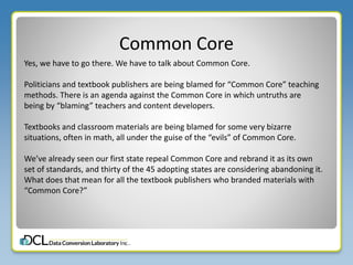 Common Core
Yes, we have to go there. We have to talk about Common Core.
Politicians and textbook publishers are being blamed for “Common Core” teaching
methods. There is an agenda against the Common Core in which untruths are
being by “blaming” teachers and content developers.
Textbooks and classroom materials are being blamed for some very bizarre
situations, often in math, all under the guise of the “evils” of Common Core.
We’ve already seen our first state repeal Common Core and rebrand it as its own
set of standards, and thirty of the 45 adopting states are considering abandoning it.
What does that mean for all the textbook publishers who branded materials with
“Common Core?”
 