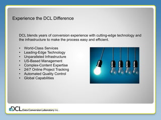 Experience the DCL Difference
DCL blends years of conversion experience with cutting-edge technology and
the infrastructure to make the process easy and efficient.
• World-Class Services
• Leading-Edge Technology
• Unparalleled Infrastructure
• US-Based Management
• Complex-Content Expertise
• 24/7 Online Project Tracking
• Automated Quality Control
• Global Capabilities
 