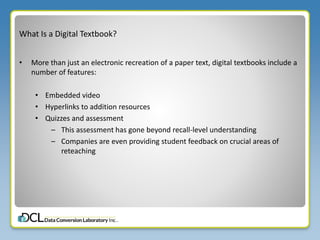 What Is a Digital Textbook?
• More than just an electronic recreation of a paper text, digital textbooks include a
number of features:
• Embedded video
• Hyperlinks to addition resources
• Quizzes and assessment
– This assessment has gone beyond recall-level understanding
– Companies are even providing student feedback on crucial areas of
reteaching
 