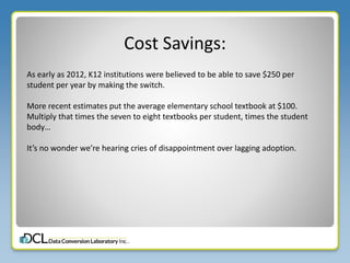 Cost Savings:
As early as 2012, K12 institutions were believed to be able to save $250 per
student per year by making the switch.
More recent estimates put the average elementary school textbook at $100.
Multiply that times the seven to eight textbooks per student, times the student
body…
It’s no wonder we’re hearing cries of disappointment over lagging adoption.
 