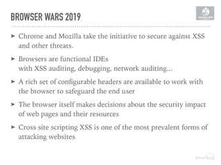 BROWSER WARS 2019
➤ Chrome and Mozilla take the initiative to secure against XSS
and other threats.
➤ Browsers are functional IDEs 
with XSS auditing, debugging, network auditing...
➤ A rich set of conﬁgurable headers are available to work with
the browser to safeguard the end user
➤ The browser itself makes decisions about the security impact
of web pages and their resources
➤ Cross site scripting XSS is one of the most prevalent forms of
attacking websites
 